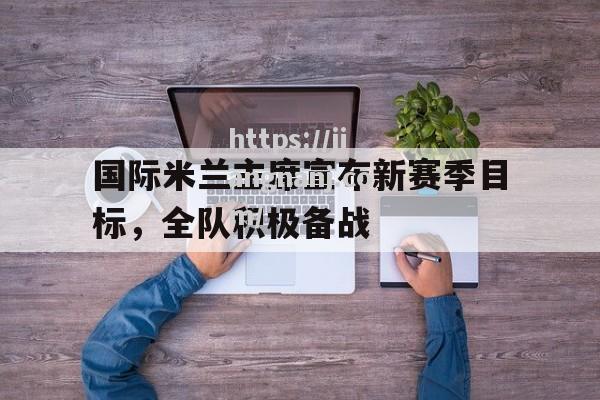 江南体育-国际米兰主席宣布新赛季目标，全队积极备战_